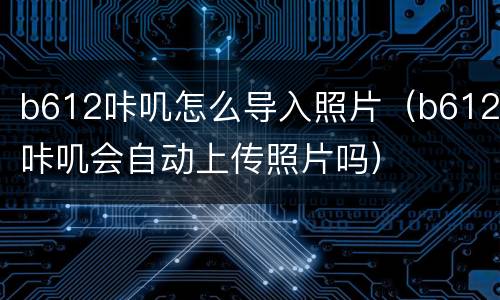 b612咔叽怎么导入照片（b612咔叽会自动上传照片吗）