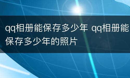 qq相册能保存多少年 qq相册能保存多少年的照片