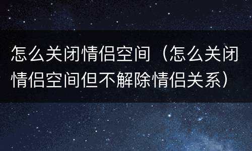 怎么关闭情侣空间（怎么关闭情侣空间但不解除情侣关系）