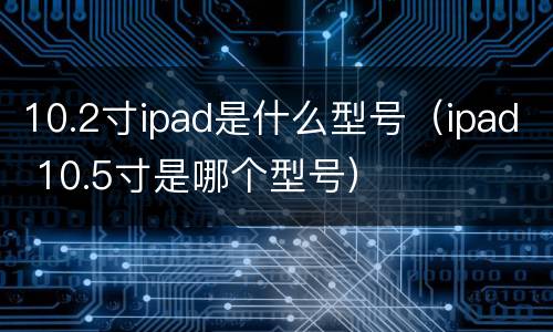 10.2寸ipad是什么型号（ipad 10.5寸是哪个型号）