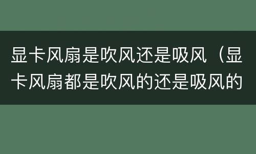 显卡风扇是吹风还是吸风（显卡风扇都是吹风的还是吸风的）