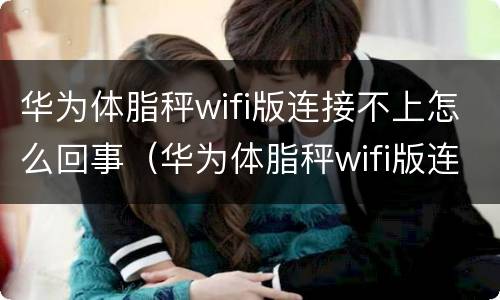 华为体脂秤wifi版连接不上怎么回事（华为体脂秤wifi版连不上手机）