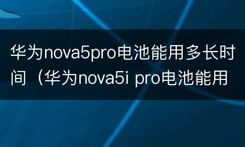 华为nova5pro电池能用多长时间（华为nova5i pro电池能用多久）