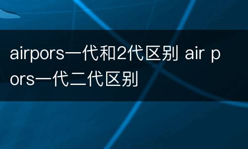airpors一代和2代区别 air pors一代二代区别