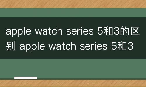 apple watch series 5和3的区别 apple watch series 5和3的区别是什么