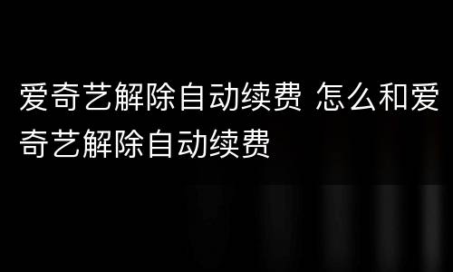 爱奇艺解除自动续费 怎么和爱奇艺解除自动续费